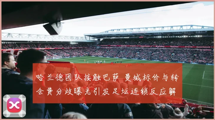 哈兰德团队接触巴萨 曼城标价与转会费分歧曝光引发足坛连锁反应解析