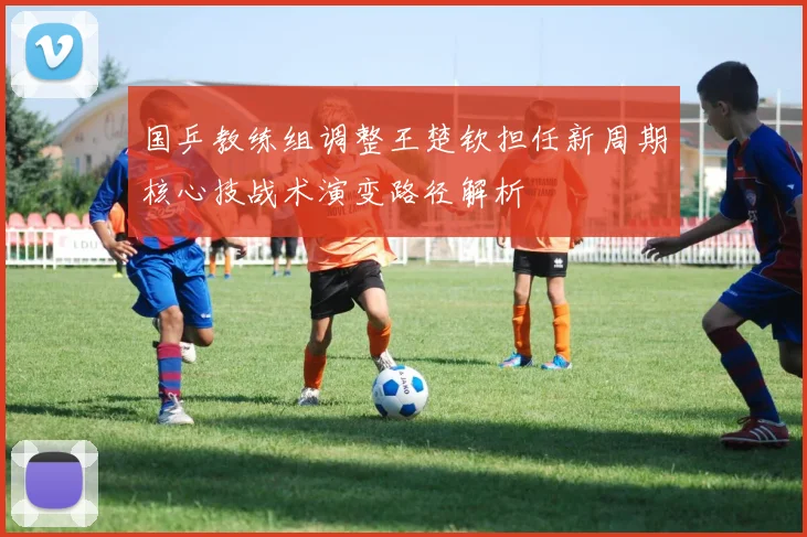 国乒教练组调整王楚钦担任新周期核心技战术演变路径解析