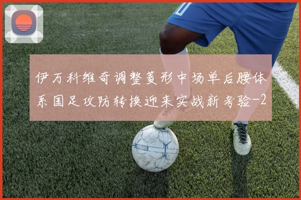 伊万科维奇调整菱形中场单后腰体系国足攻防转换迎来实战新考验