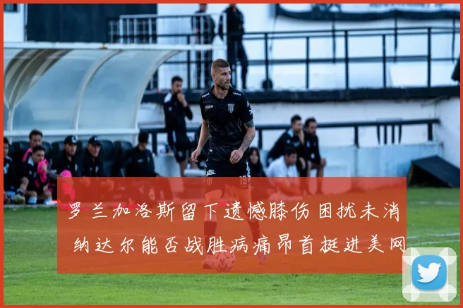 罗兰加洛斯留下遗憾膝伤困扰未消 纳达尔能否战胜病痛昂首挺进美网