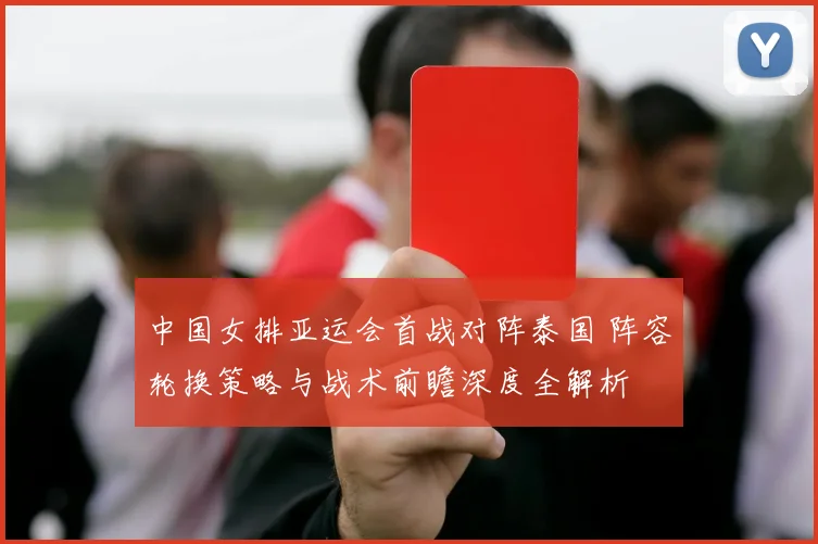 中国女排亚运会首战对阵泰国 阵容轮换策略与战术前瞻深度全解析