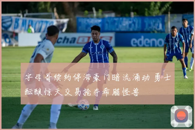 字母哥续约停滞豪门暗流涌动 勇士酝酿惊天交易抢夺希腊怪兽