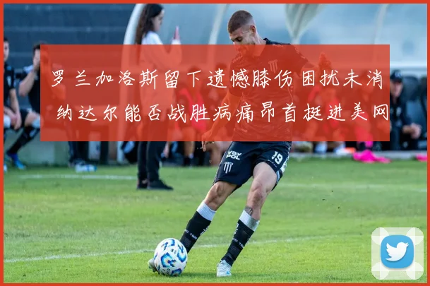 罗兰加洛斯留下遗憾膝伤困扰未消 纳达尔能否战胜病痛昂首挺进美网