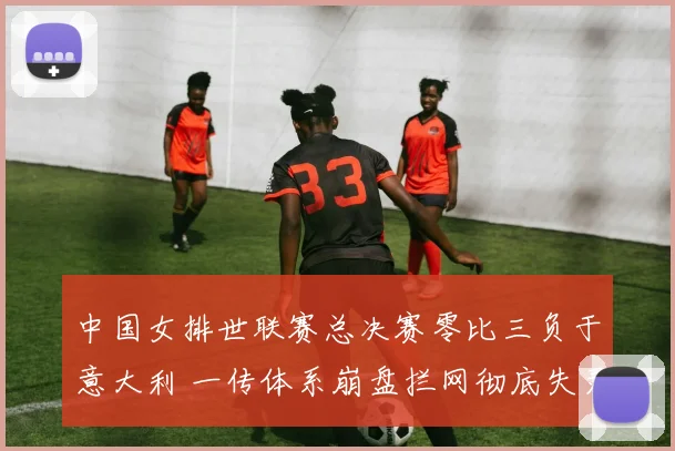 中国女排世联赛总决赛零比三负于意大利 一传体系崩盘拦网彻底失灵