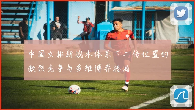 中国女排新战术体系下二传位置的激烈竞争与多维博弈格局
