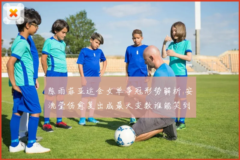 陈雨菲亚运会女单争冠形势解析 安洗莹伤愈复出成最大变数谁能笑到最后
