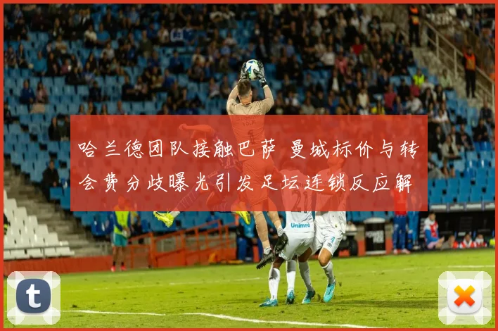 哈兰德团队接触巴萨 曼城标价与转会费分歧曝光引发足坛连锁反应解析