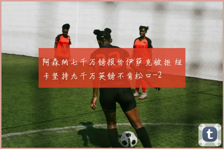 阿森纳七千万镑报价伊萨克被拒 纽卡坚持九千万英镑不肯松口