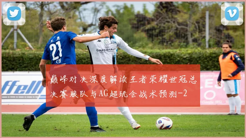 巅峰对决深度解读王者荣耀世冠总决赛狼队与AG超玩会战术预测