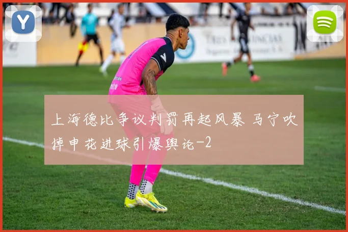 上海德比争议判罚再起风暴 马宁吹掉申花进球引爆舆论