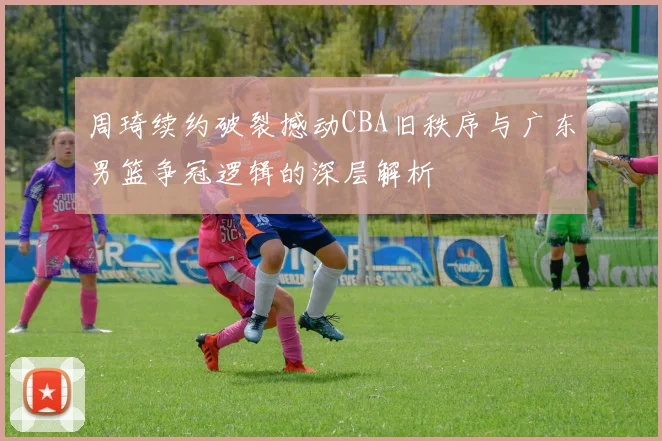周琦续约破裂撼动CBA旧秩序与广东男篮争冠逻辑的深层解析