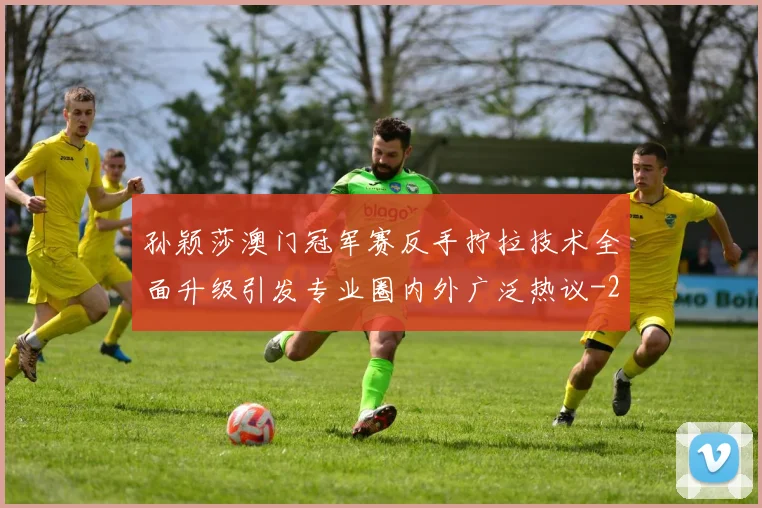 孙颖莎澳门冠军赛反手拧拉技术全面升级引发专业圈内外广泛热议