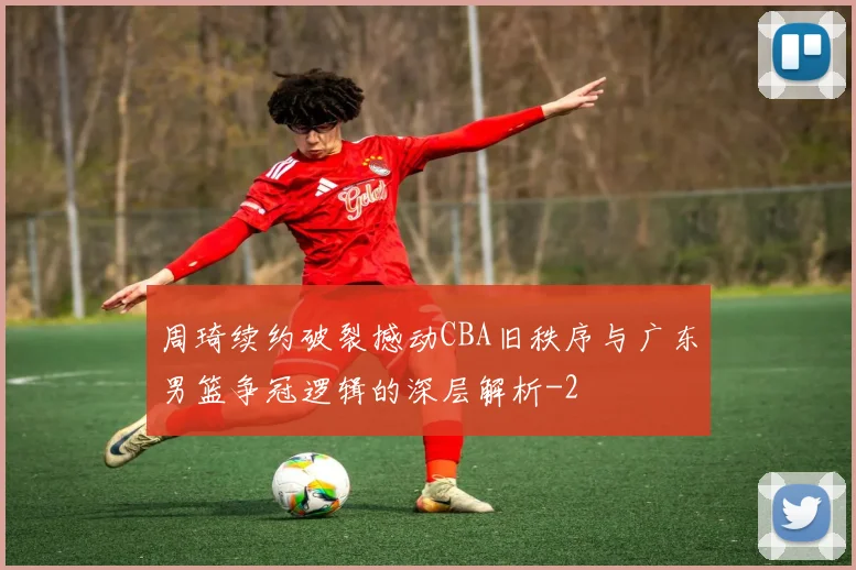 周琦续约破裂撼动CBA旧秩序与广东男篮争冠逻辑的深层解析