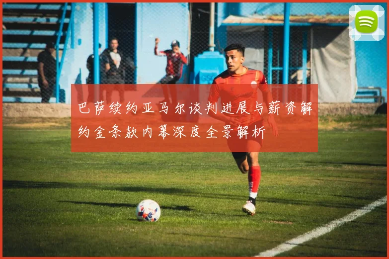 巴萨续约亚马尔谈判进展与薪资解约金条款内幕深度全景解析