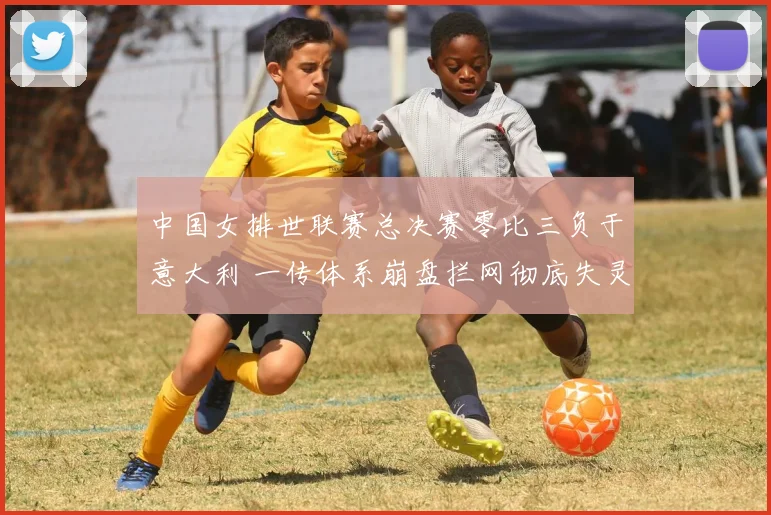 中国女排世联赛总决赛零比三负于意大利 一传体系崩盘拦网彻底失灵