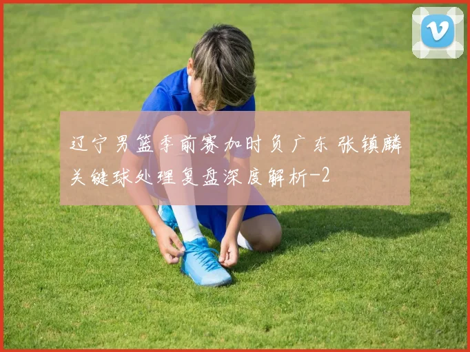 辽宁男篮季前赛加时负广东 张镇麟关键球处理复盘深度解析