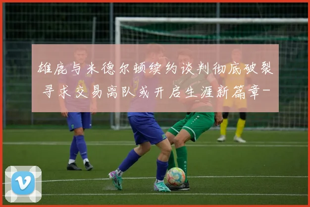 雄鹿与米德尔顿续约谈判彻底破裂 寻求交易离队或开启生涯新篇章