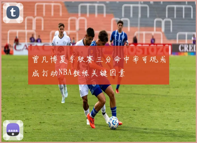 曾凡博夏季联赛三分命中率可观或成打动NBA教练关键因素