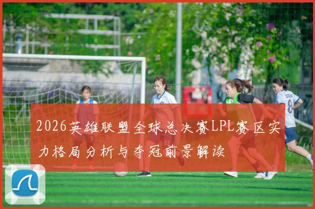 2026英雄联盟全球总决赛LPL赛区实力格局分析与夺冠前景解读