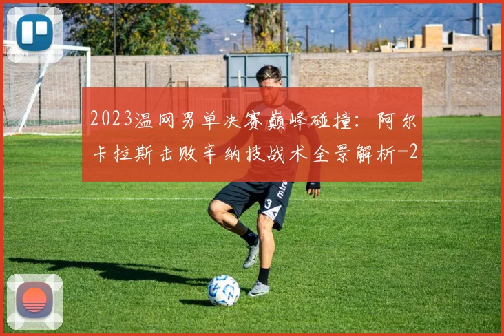 2023温网男单决赛巅峰碰撞:阿尔卡拉斯击败辛纳技战术全景解析