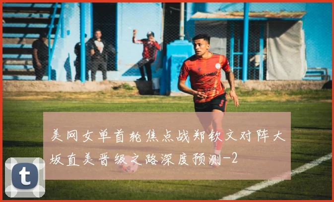 美网女单首轮焦点战郑钦文对阵大坂直美晋级之路深度预测