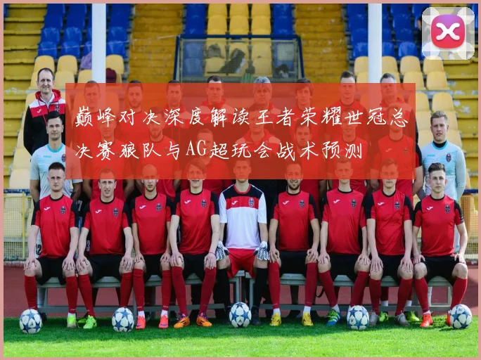 巅峰对决深度解读王者荣耀世冠总决赛狼队与AG超玩会战术预测
