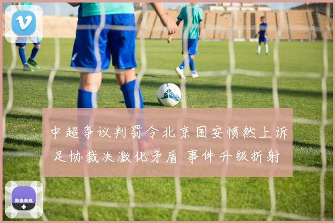 中超争议判罚令北京国安愤然上诉 足协裁决激化矛盾 事件升级折射职业联赛深层困境