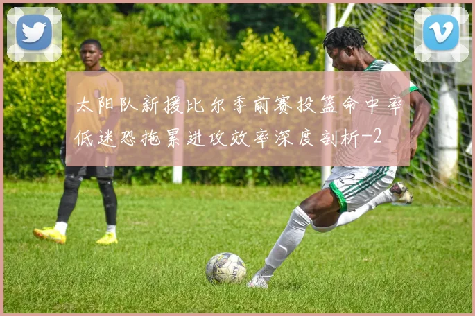 太阳队新援比尔季前赛投篮命中率低迷恐拖累进攻效率深度剖析