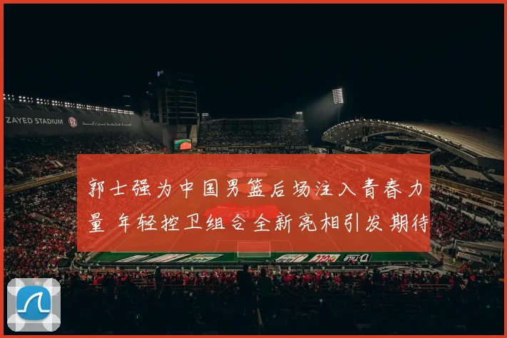 郭士强为中国男篮后场注入青春力量 年轻控卫组合全新亮相引发期待