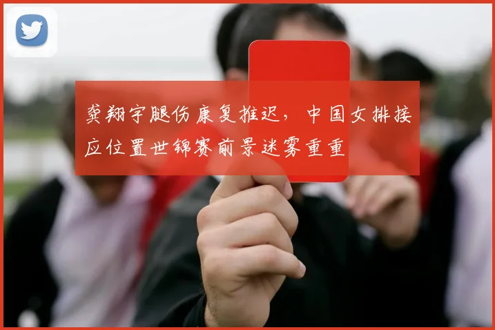 龚翔宇腿伤康复推迟，中国女排接应位置世锦赛前景迷雾重重