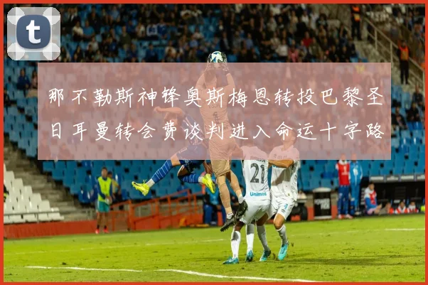 那不勒斯神锋奥斯梅恩转投巴黎圣日耳曼转会费谈判进入命运十字路口
