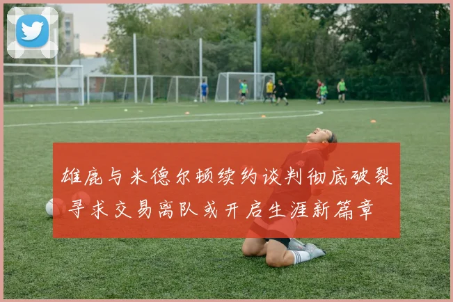 雄鹿与米德尔顿续约谈判彻底破裂 寻求交易离队或开启生涯新篇章