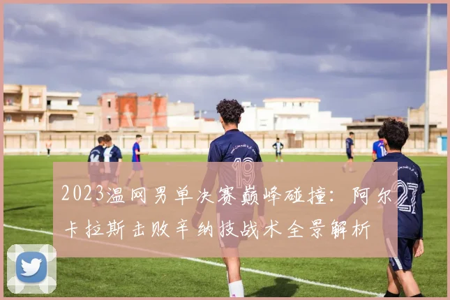 2023温网男单决赛巅峰碰撞：阿尔卡拉斯击败辛纳技战术全景解析