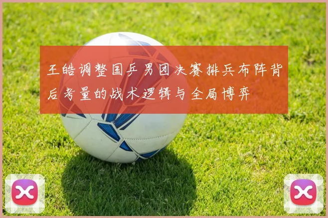 王皓调整国乒男团决赛排兵布阵背后考量的战术逻辑与全局博弈