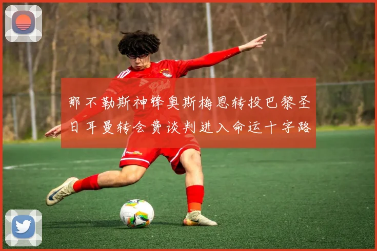 那不勒斯神锋奥斯梅恩转投巴黎圣日耳曼转会费谈判进入命运十字路口
