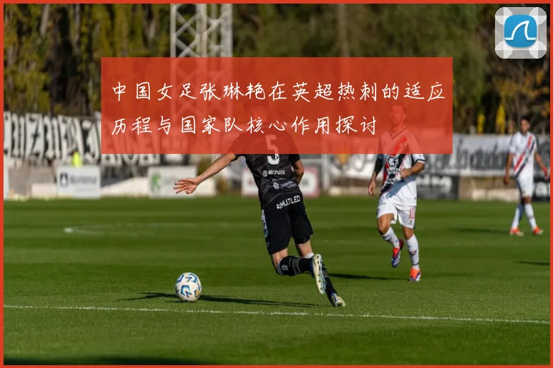 中国女足张琳艳在英超热刺的适应历程与国家队核心作用探讨