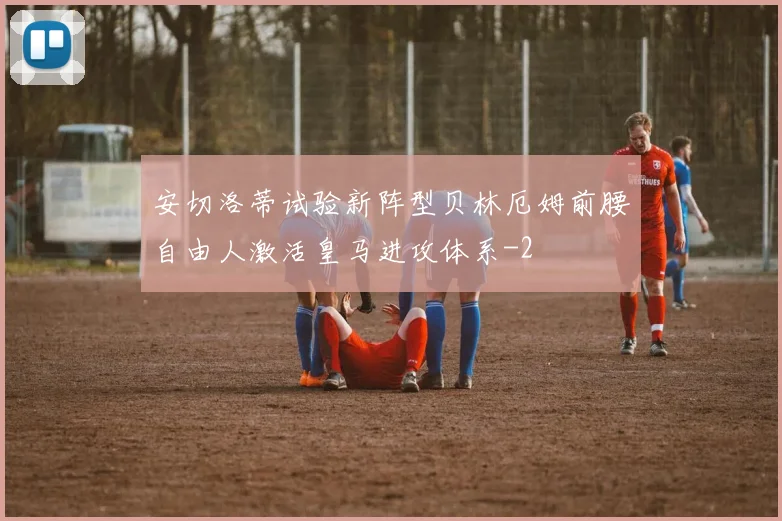 安切洛蒂试验新阵型贝林厄姆前腰自由人激活皇马进攻体系