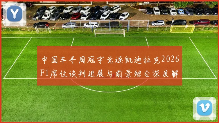 中国车手周冠宇竞逐凯迪拉克2026F1席位谈判进展与前景综合深度解析