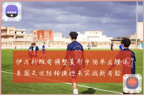 伊万科维奇调整菱形中场单后腰体系国足攻防转换迎来实战新考验