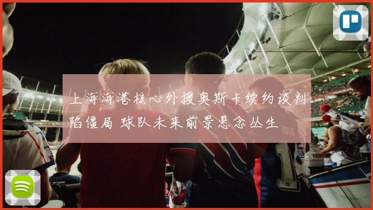 上海海港核心外援奥斯卡续约谈判陷僵局 球队未来前景悬念丛生