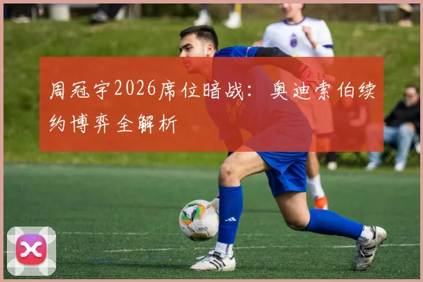 周冠宇2026席位暗战：奥迪索伯续约博弈全解析