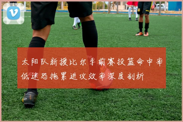 太阳队新援比尔季前赛投篮命中率低迷恐拖累进攻效率深度剖析