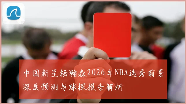 中国新星杨瀚森2026年NBA选秀前景深度预测与球探报告解析