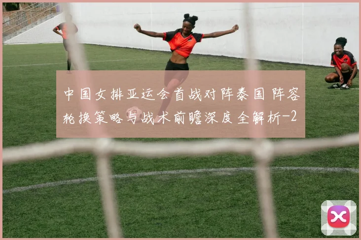 中国女排亚运会首战对阵泰国 阵容轮换策略与战术前瞻深度全解析