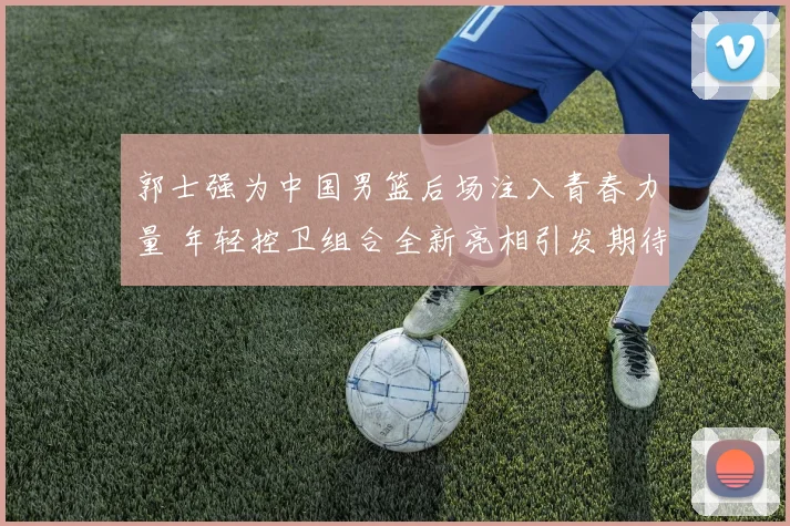 郭士强为中国男篮后场注入青春力量 年轻控卫组合全新亮相引发期待