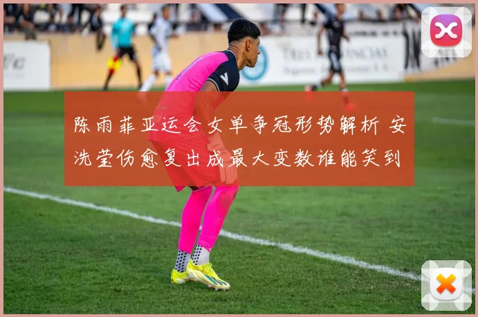 陈雨菲亚运会女单争冠形势解析 安洗莹伤愈复出成最大变数谁能笑到最后
