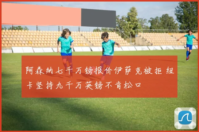 阿森纳七千万镑报价伊萨克被拒 纽卡坚持九千万英镑不肯松口