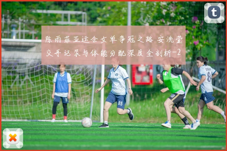 陈雨菲亚运会女单争冠之路 安洗莹交手记录与体能分配深度全剖析