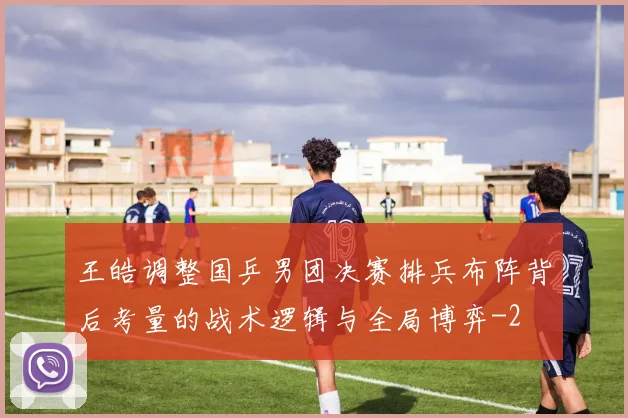 王皓调整国乒男团决赛排兵布阵背后考量的战术逻辑与全局博弈